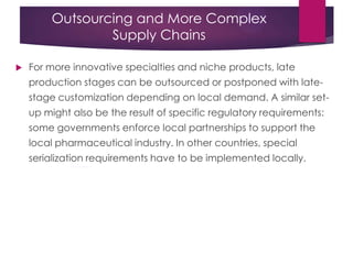 Outsourcing and More Complex
Supply Chains
 For more innovative specialties and niche products, late
production stages can be outsourced or postponed with late-
stage customization depending on local demand. A similar set-
up might also be the result of specific regulatory requirements:
some governments enforce local partnerships to support the
local pharmaceutical industry. In other countries, special
serialization requirements have to be implemented locally.
 