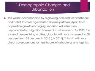 1-Demographic Changes and
Urbanization
 This will be accompanied by a growing demand for healthcare
and a shift towards age-related disease patterns. Apart from
population growth and aging, mankind will witness an
unprecedented migration from rural to urban areas. By 2025, the
share of people living in cities, globally, will have increased to 58
per cent from 52 per cent in 2010 (UN 2011). This shift will have
direct consequences for healthcare infrastructures and logistics.
 