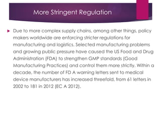 More Stringent Regulation
 Due to more complex supply chains, among other things, policy
makers worldwide are enforcing stricter regulations for
manufacturing and logistics. Selected manufacturing problems
and growing public pressure have caused the US Food and Drug
Administration (FDA) to strengthen GMP standards (Good
Manufacturing Practices) and control them more strictly. Within a
decade, the number of FD A warning letters sent to medical
device manufacturers has increased threefold, from 61 letters in
2002 to 181 in 2012 (EC A 2012).
 