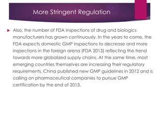 More Stringent Regulation
 Also, the number of FDA inspections of drug and biologics
manufacturers has grown continuously. In the years to come, the
FDA expects domestic GMP inspections to decrease and more
inspections in the foreign arena (FDA 2013) reflecting the trend
towards more globalized supply chains. At the same time, most
emerging countries themselves are increasing their regulatory
requirements. China published new GMP guidelines in 2012 and is
calling on pharmaceutical companies to pursue GMP
certification by the end of 2013.
 