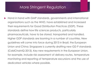 More Stringent Regulation
 Hand in hand with GMP standards, governments and international
organizations such as the WHO, have established and increased
their requirements for Good Distribution Practices (GDP). These
standards define how life sciences products, particularly
pharmaceuticals, have to be stored, transported and handled.
Higher GDP standards are looming in a number of countries. New
guidelines will come into force during 2013 in Brazil, the European
Union and China; Singapore is currently drafting new GD P standards
(ColdChainIQ 2013). Key new requirements in the European Union,
for example, include risk assessment of delivery routes, temperature
monitoring and reporting of temperature excursions and the use of
dedicated vehicles where possible.
 