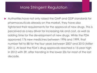 More Stringent Regulation
 Authorities have not only raised the GMP and GDP standards for
pharmaceuticals already on the market, they have also
tightened their requirements for the approval of new drugs. This is
perceived as a key driver for increasing risk and cost, as well as
adding time for the development of new drugs. While the FDA
approved 176 new medicines between 1996 and 1999, that
number fell to 88 for the four years between 2007 and 2010 (Miller
2011). At least the FDA‟s drug approvals reached a 15-year high
in 2012 with 39, after trending in the lower 20s for most of the last
decade.
 