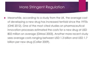 More Stringent Regulation
 Meanwhile, according to a study from the UK, the average cost
of developing a new drug has increased tenfold since the 1970s
(OHE 2012). One of the most cited studies on pharmaceutical
innovation processes estimated the costs for a new drug at USD
802 million on average (DiMasi 2003). Another more recent study
sees average costs ranging between USD 1.3 billion and USD 1.7
billion per new drug (Collier 2009).
 