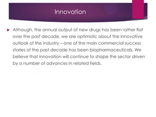 Innovation
 Although, the annual output of new drugs has been rather flat
over the past decade, we are optimistic about the innovative
outlook of the industry – one of the main commercial success
stories of the past decade has been biopharmaceuticals. We
believe that innovation will continue to shape the sector driven
by a number of advances in related fields.
 