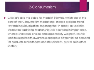 2-Consumerism
 Cities are also the place for modern lifestyles, which are at the
core of the Consumerism megatrend. There is a global trend
towards individualization, meaning that in almost all societies
worldwide traditional relationships will decrease in importance,
whereas individual choice and responsibility will grow. This will
lead to rising health awareness and more differentiated demand
for products in healthcare and life sciences, as well as in other
sectors.
 