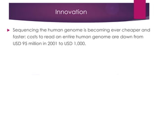 Innovation
 Sequencing the human genome is becoming ever cheaper and
faster: costs to read an entire human genome are down from
USD 95 million in 2001 to USD 1,000.
 
