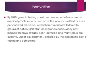 Innovation
 By 2020, genetic testing could become a part of mainstream
medical practice and could pave the way for stratified or even
personalized medicine, in which treatments are tailored to
groups of patients („strata‟) or even individuals. Many new
biomarkers have already been identified and many more are
currently under development, enabled by the decreasing cost of
testing and computing.
 