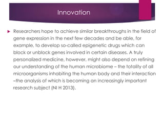 Innovation
 Researchers hope to achieve similar breakthroughs in the field of
gene expression in the next few decades and be able, for
example, to develop so-called epigenetic drugs which can
block or unblock genes involved in certain diseases. A truly
personalized medicine, however, might also depend on refining
our understanding of the human microbiome – the totality of all
microorganisms inhabiting the human body and their interaction
–the analysis of which is becoming an increasingly important
research subject (NI H 2013).
 