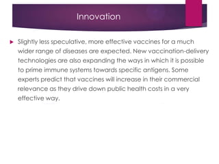Innovation
 Slightly less speculative, more effective vaccines for a much
wider range of diseases are expected. New vaccination-delivery
technologies are also expanding the ways in which it is possible
to prime immune systems towards specific antigens. Some
experts predict that vaccines will increase in their commercial
relevance as they drive down public health costs in a very
effective way.
 
