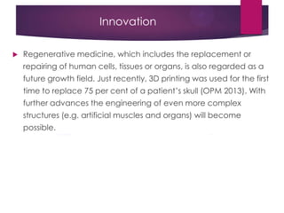 Innovation
 Regenerative medicine, which includes the replacement or
repairing of human cells, tissues or organs, is also regarded as a
future growth field. Just recently, 3D printing was used for the first
time to replace 75 per cent of a patient‟s skull (OPM 2013). With
further advances the engineering of even more complex
structures (e.g. artificial muscles and organs) will become
possible.
 