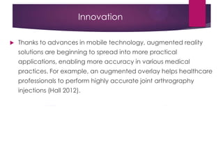 Innovation
 Thanks to advances in mobile technology, augmented reality
solutions are beginning to spread into more practical
applications, enabling more accuracy in various medical
practices. For example, an augmented overlay helps healthcare
professionals to perform highly accurate joint arthrography
injections (Hall 2012).
 