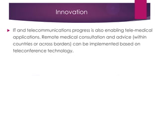 Innovation
 IT and telecommunications progress is also enabling tele-medical
applications. Remote medical consultation and advice (within
countries or across borders) can be implemented based on
teleconference technology.
 