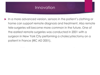 Innovation
 In a more advanced version, sensors in the patient‟s clothing or
home can support remote diagnosis and treatment. Also remote
tele-surgeries will become more common in the future. One of
the earliest remote surgeries was conducted in 2001 with a
surgeon in New York City performing a cholecystectomy on a
patient in France (IRC AD 2001).
 