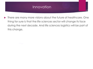 Innovation
 There are many more visions about the future of healthcare. One
thing for sure is that the life sciences sector will change its face
during the next decade. And life sciences logistics will be part of
this change.
 