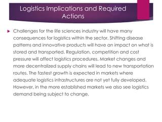 Logistics Implications and Required
Actions
 Challenges for the life sciences industry will have many
consequences for logistics within the sector. Shifting disease
patterns and innovative products will have an impact on what is
stored and transported. Regulation, competition and cost
pressure will affect logistics procedures. Market changes and
more decentralized supply chains will lead to new transportation
routes. The fastest growth is expected in markets where
adequate logistics infrastructures are not yet fully developed.
However, in the more established markets we also see logistics
demand being subject to change.
 