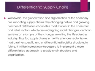 Differentiating Supply Chains
 Worldwide, the globalization and digitalization of the economy
are impacting supply chains. The changing nature and growing
number of distribution channels is most evident in the consumer
and retail sectors, which are undergoing rapid changes, and can
serve as an example of the changes awaiting the life sciences
industry. Thus far, supply chains in the life sciences sector have
had a rather specific and undifferentiated logistics structure. In
future, it will be increasingly necessary to implement a more
differentiated approach to supply-chain structure and
organization.
 