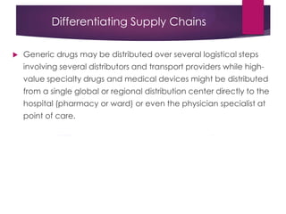 Differentiating Supply Chains
 Generic drugs may be distributed over several logistical steps
involving several distributors and transport providers while high-
value specialty drugs and medical devices might be distributed
from a single global or regional distribution center directly to the
hospital (pharmacy or ward) or even the physician specialist at
point of care.
 