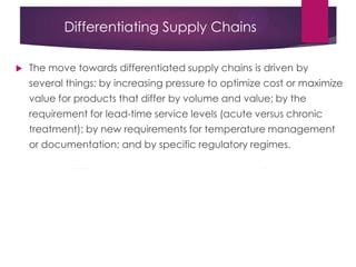 Differentiating Supply Chains
 The move towards differentiated supply chains is driven by
several things: by increasing pressure to optimize cost or maximize
value for products that differ by volume and value; by the
requirement for lead-time service levels (acute versus chronic
treatment); by new requirements for temperature management
or documentation; and by specific regulatory regimes.
 