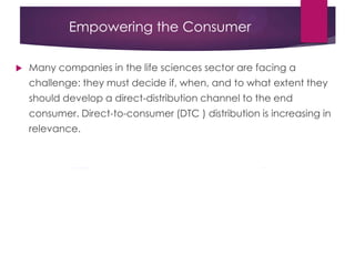 Empowering the Consumer
 Many companies in the life sciences sector are facing a
challenge: they must decide if, when, and to what extent they
should develop a direct-distribution channel to the end
consumer. Direct-to-consumer (DTC ) distribution is increasing in
relevance.
 