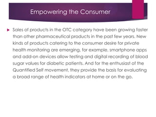 Empowering the Consumer
 Sales of products in the OTC category have been growing faster
than other pharmaceutical products in the past few years. New
kinds of products catering to the consumer desire for private
health monitoring are emerging, for example, smartphone apps
and add-on devices allow testing and digital recording of blood
sugar values for diabetic patients. And for the enthusiast of the
Quantified Self movement, they provide the basis for evaluating
a broad range of health indicators at home or on the go.
 