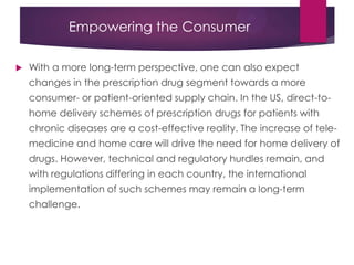Empowering the Consumer
 With a more long-term perspective, one can also expect
changes in the prescription drug segment towards a more
consumer- or patient-oriented supply chain. In the US, direct-to-
home delivery schemes of prescription drugs for patients with
chronic diseases are a cost-effective reality. The increase of tele-
medicine and home care will drive the need for home delivery of
drugs. However, technical and regulatory hurdles remain, and
with regulations differing in each country, the international
implementation of such schemes may remain a long-term
challenge.
 