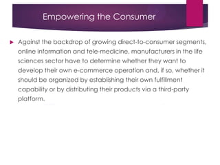 Empowering the Consumer
 Against the backdrop of growing direct-to-consumer segments,
online information and tele-medicine, manufacturers in the life
sciences sector have to determine whether they want to
develop their own e-commerce operation and, if so, whether it
should be organized by establishing their own fulfillment
capability or by distributing their products via a third-party
platform.
 