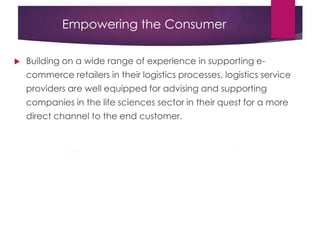 Empowering the Consumer
 Building on a wide range of experience in supporting e-
commerce retailers in their logistics processes, logistics service
providers are well equipped for advising and supporting
companies in the life sciences sector in their quest for a more
direct channel to the end customer.
 