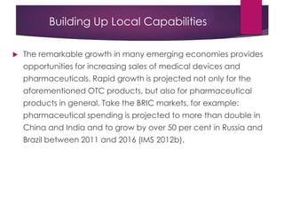 Building Up Local Capabilities
 The remarkable growth in many emerging economies provides
opportunities for increasing sales of medical devices and
pharmaceuticals. Rapid growth is projected not only for the
aforementioned OTC products, but also for pharmaceutical
products in general. Take the BRIC markets, for example:
pharmaceutical spending is projected to more than double in
China and India and to grow by over 50 per cent in Russia and
Brazil between 2011 and 2016 (IMS 2012b).
 
