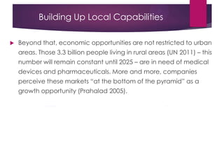 Building Up Local Capabilities
 Beyond that, economic opportunities are not restricted to urban
areas. Those 3.3 billion people living in rural areas (UN 2011) – this
number will remain constant until 2025 – are in need of medical
devices and pharmaceuticals. More and more, companies
perceive these markets “at the bottom of the pyramid” as a
growth opportunity (Prahalad 2005).
 
