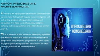 ARTIFICIAL INTELLIGENCE (AI) &
MACHINE LEARNING (ML)
AI refers to the development of computer systems that can
perform tasks that typically require human intelligence, such
as learning, problem-solving, decision-making, and
perception. AI systems can analyze data, recognize
patterns, and make predictions or decisions based on that
analysis.
ML is a subset of AI that focuses on developing algorithms
and statistical models that enable machines to learn from
data without being explicitly programmed. In other words,
ML allows systems to improve their performance on a task
over time, based on the data they receive.
 