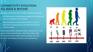 CONNECTIVITY EVOLUTION:
5G, EDGE & BEYOND
5G, Edge, and Beyond: The next-gen connectivity evolution!
 5G: Blazing-fast wireless network speeds, low latency, and
massive connectivity for IoT devices.
 Edge Computing: Processing data closer to where it's
generated, reducing latency and improving real-time
decision-making.
Faster data transfer: Enhanced mobile experiences, IoT, and
mission-critical communications.- Real-time insights: Edge
computing empowers instant decision-making, improving
industries like healthcare, finance, and manufacturing.
 