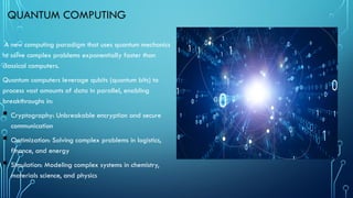 QUANTUM COMPUTING
A new computing paradigm that uses quantum mechanics
to solve complex problems exponentially faster than
classical computers.
Quantum computers leverage qubits (quantum bits) to
process vast amounts of data in parallel, enabling
breakthroughs in:
 Cryptography: Unbreakable encryption and secure
communication
 Optimization: Solving complex problems in logistics,
finance, and energy
 Simulation: Modeling complex systems in chemistry,
materials science, and physics
 
