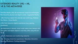 EXTENDED REALITY (XR) – AR,
VR & THE METAVERSE
Extended Reality (XR): XR encompasses immersive technologies
that blend the physical and digital worlds.- Augmented Reality
(AR): Overlays digital info onto the real world (e.g., Pokémon
Go, filters).- Virtual Reality
(VR): Fully immersive digital experiences (e.g., gaming,
simulations).
The Metaverse: A shared, virtual world where users interact with
each other and digital objects in real-time, often using AR and
VR.XR
and the Metaverse are transforming industries
like:- Gaming: Immersive experiences- Education: Interactive
learning- Healthcare: Training simulations
 