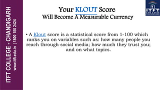 Your KLOUT Score
Will Become A Measurable Currency
• A Klout score is a statistical score from 1-100 which
ranks you on variables such as: how many people you
reach through social media; how much they trust you;
and on what topics.
 
