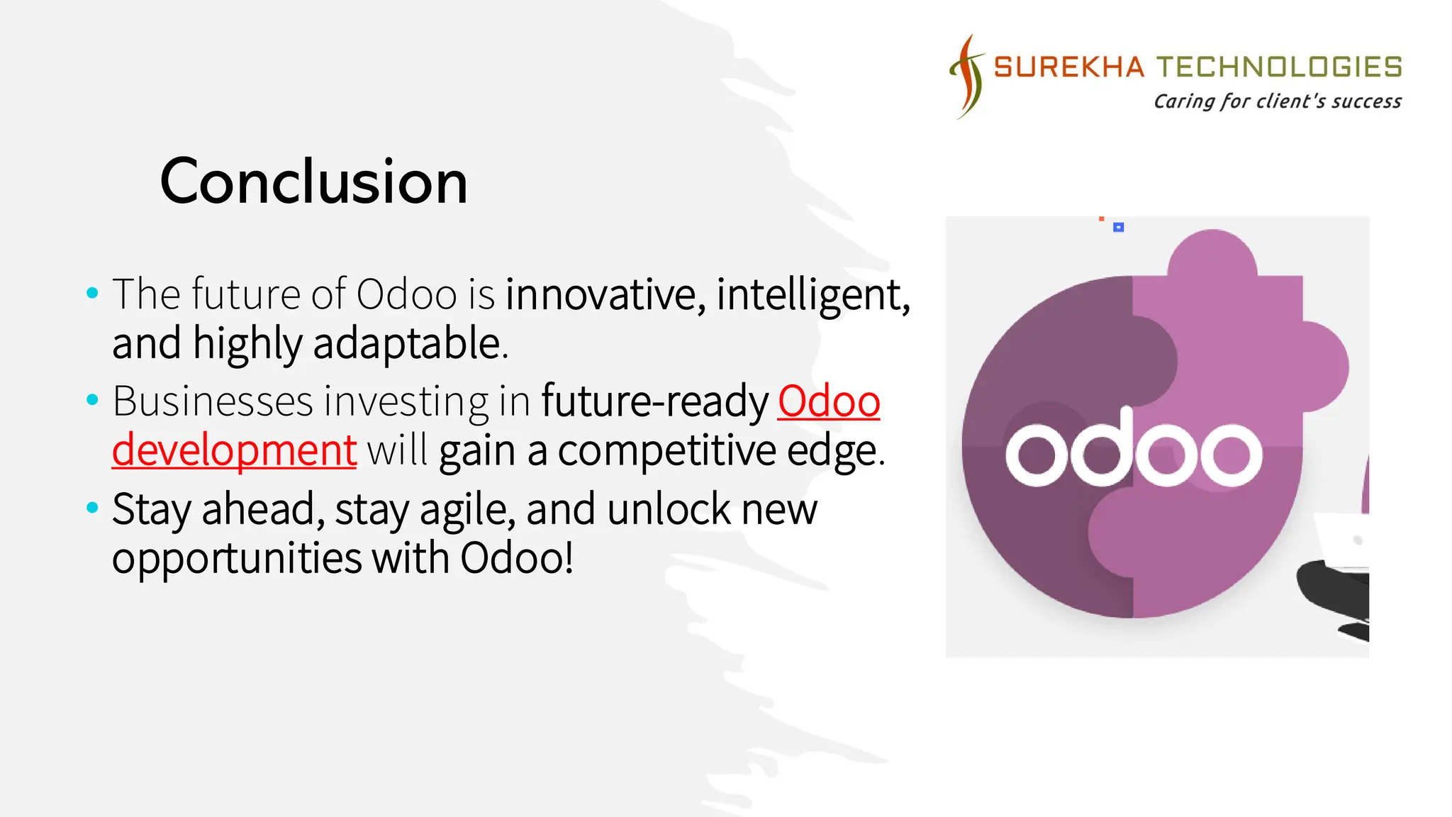 Conclusion
• The future of Odoo is innovative, intelligent,
and highly adaptable.
• Businesses investing in future-ready Odoo
development will gain a competitive edge.
• Stay ahead, stay agile, and unlock new
opportunities with Odoo!
 