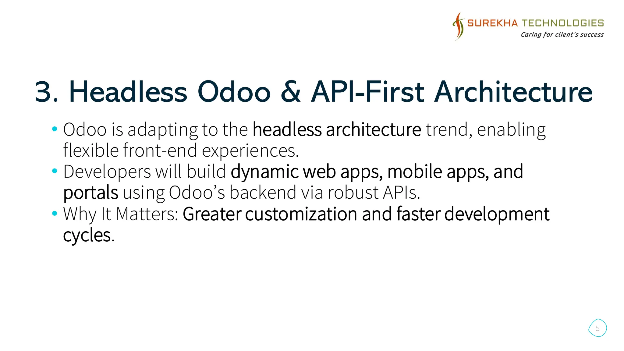 3. Headless Odoo & API-First Architecture
5
• Odoo is adapting to the headless architecture trend, enabling
flexible front-end experiences.
• Developers will build dynamic web apps, mobile apps, and
portals using Odoo’s backend via robust APIs.
• Why It Matters: Greater customization and faster development
cycles.
 
