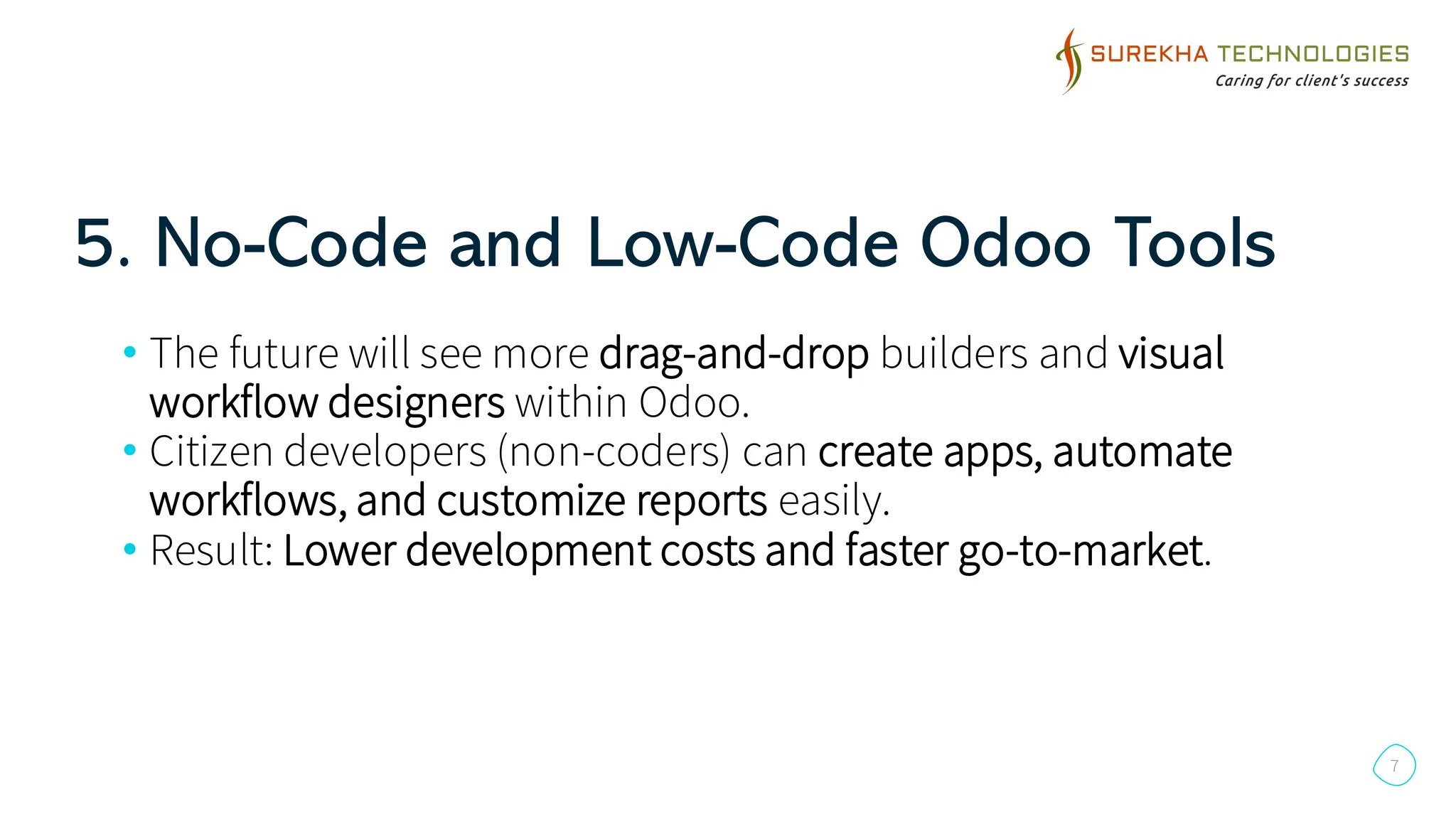 5. No-Code and Low-Code Odoo Tools
7
• The future will see more drag-and-drop builders and visual
workflow designers within Odoo.
• Citizen developers (non-coders) can create apps, automate
workflows, and customize reports easily.
• Result: Lower development costs and faster go-to-market.
 