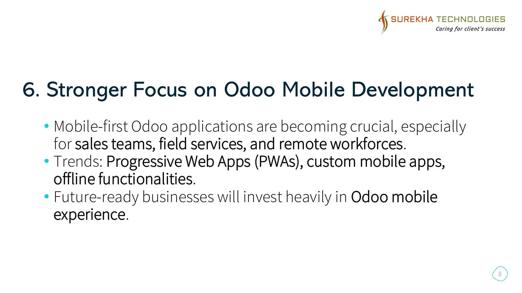 6. Stronger Focus on Odoo Mobile Development
8
• Mobile-first Odoo applications are becoming crucial, especially
for sales teams, field services, and remote workforces.
• Trends: Progressive Web Apps (PWAs), custom mobile apps,
offline functionalities.
• Future-ready businesses will invest heavily in Odoo mobile
experience.
 