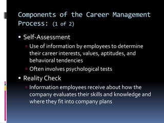 Components of the Career Management
Process: (1 of 2)
 Self-Assessment
 Use of information by employees to determine

their career interests, values, aptitudes, and
behavioral tendencies
 Often involves psychological tests

 Reality Check
 Information employees receive about how the

company evaluates their skills and knowledge and
where they fit into company plans

 
