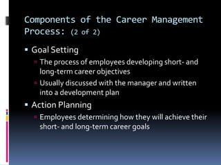 Components of the Career Management
Process: (2 of 2)
 Goal Setting
 The process of employees developing short- and

long-term career objectives
 Usually discussed with the manager and written
into a development plan

 Action Planning
 Employees determining how they will achieve their

short- and long-term career goals

 
