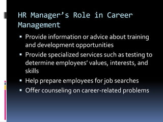 HR Manager’s Role in Career
Management
 Provide information or advice about training

and development opportunities
 Provide specialized services such as testing to
determine employees’ values, interests, and
skills
 Help prepare employees for job searches
 Offer counseling on career-related problems

 