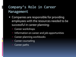 Company’s Role in Career
Management
 Companies are responsible for providing

employees with the resources needed to be
successful in career planning:
 Career workshops
 Information on career and job opportunities
 Career planning workbooks
 Career counseling
 Career paths

 