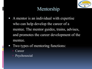 Mentorship
 A mentor is an individual with expertise

who can help develop the career of a
mentee. The mentor guides, trains, advises,
and promotes the career development of the
mentee.
 Two types of mentoring functions:
 Career

 Psychosocial

 