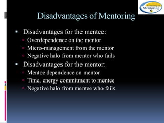 Disadvantages of Mentoring
 Disadvantages for the mentee:
 Overdependence on the mentor
 Micro-management from the mentor
 Negative halo from mentor who fails

 Disadvantages for the mentor:
 Mentee dependence on mentor
 Time, energy commitment to mentee
 Negative halo from mentee who fails

 