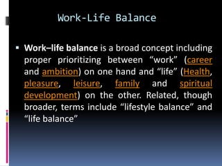 Work-Life Balance
 Work–life balance is a broad concept including

proper prioritizing between “work” (career
and ambition) on one hand and “life” (Health,
pleasure, leisure, family and spiritual
development) on the other. Related, though
broader, terms include “lifestyle balance” and
“life balance”

 