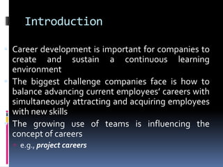 Introduction
 Career development is important for companies to

create and sustain a continuous learning
environment
 The biggest challenge companies face is how to
balance advancing current employees’ careers with
simultaneously attracting and acquiring employees
with new skills
 The growing use of teams is influencing the
concept of careers
 e.g., project careers

 