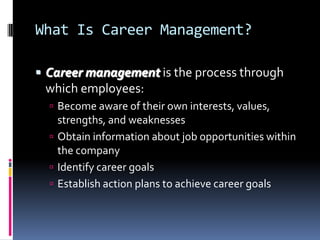 What Is Career Management?
 Career management is the process through

which employees:
 Become aware of their own interests, values,

strengths, and weaknesses
 Obtain information about job opportunities within
the company
 Identify career goals
 Establish action plans to achieve career goals

 