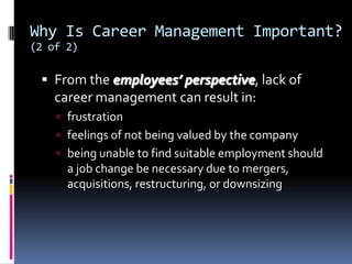 Why Is Career Management Important?
(2 of 2)

 From the employees’ perspective, lack of

career management can result in:
 frustration
 feelings of not being valued by the company
 being unable to find suitable employment should

a job change be necessary due to mergers,
acquisitions, restructuring, or downsizing

 