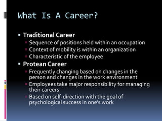 What Is A Career?
 Traditional Career
 Sequence of positions held within an occupation
 Context of mobility is within an organization
 Characteristic of the employee

 Protean Career
 Frequently changing based on changes in the

person and changes in the work environment
 Employees take major responsibility for managing
their careers
 Based on self-direction with the goal of
psychological success in one’s work

 