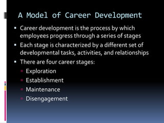 A Model of Career Development
 Career development is the process by which
employees progress through a series of stages

 Each stage is characterized by a different set of
developmental tasks, activities, and relationships
 There are four career stages:
 Exploration
 Establishment
 Maintenance

 Disengagement

 